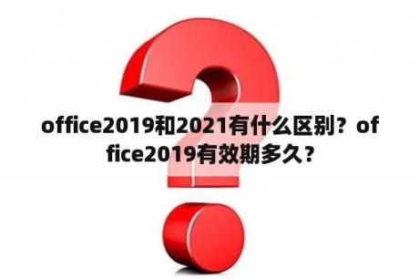 office2019和2021有什么区别？office2019有效期多久？