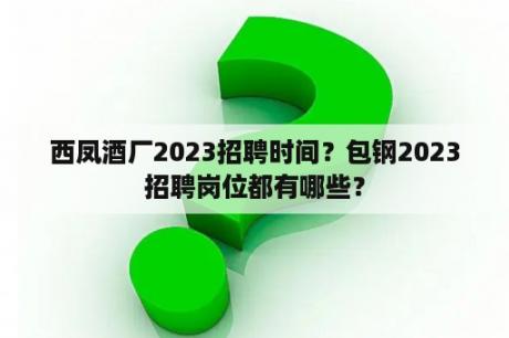 西凤酒厂2023招聘时间？包钢2023招聘岗位都有哪些？