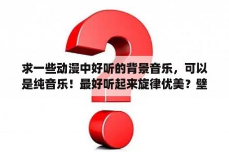 求一些动漫中好听的背景音乐，可以是纯音乐！最好听起来旋律优美？壁纸图片 唯美 可爱 动漫