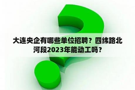 大连央企有哪些单位招聘？四纬路北河段2023年能动工吗？