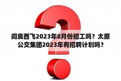 阎良西飞2023年8月份招工吗？太原公交集团2023年有招聘计划吗？