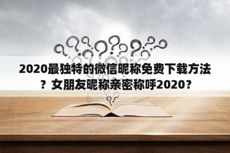 2020最独特的微信昵称免费下载方法？女朋友昵称亲密称呼2020？