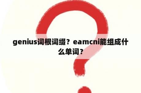 genius词根词缀？eamcni能组成什么单词？