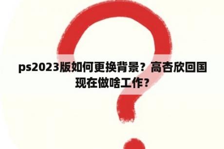 ps2023版如何更换背景？高杏欣回国现在做啥工作？