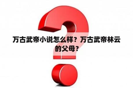 万古武帝小说怎么样？万古武帝林云的父母？