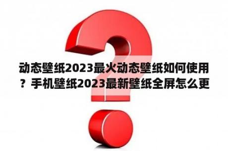 动态壁纸2023最火动态壁纸如何使用？手机壁纸2023最新壁纸全屏怎么更换？