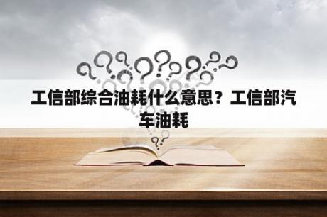 工信部综合油耗什么意思？工信部汽车油耗