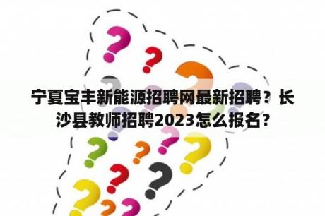 宁夏宝丰新能源招聘网最新招聘？长沙县教师招聘2023怎么报名？