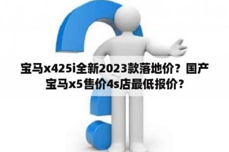 宝马x425i全新2023款落地价？国产宝马x5售价4s店最低报价？