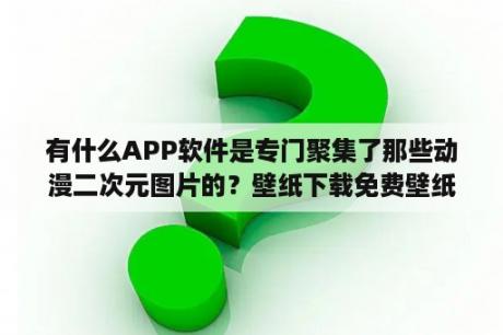 有什么APP软件是专门聚集了那些动漫二次元图片的？壁纸下载免费壁纸 动漫 二次元