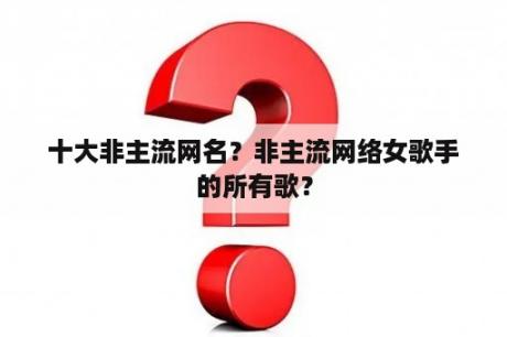 十大非主流网名？非主流网络女歌手的所有歌？