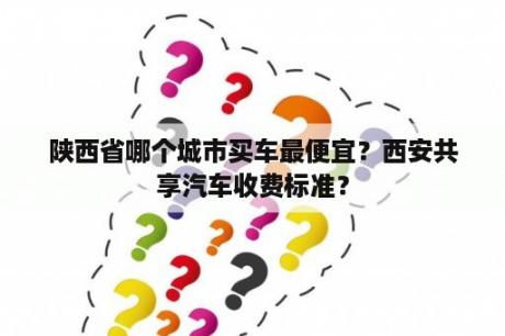 陕西省哪个城市买车最便宜？西安共享汽车收费标准？