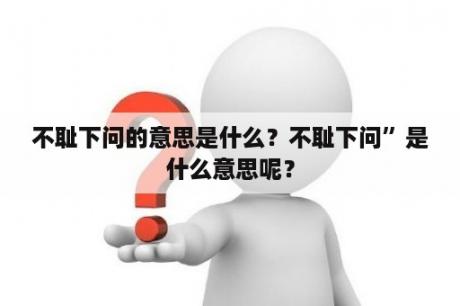 不耻下问的意思是什么？不耻下问”是什么意思呢？