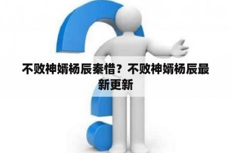 不败神婿杨辰秦惜？不败神婿杨辰最新更新