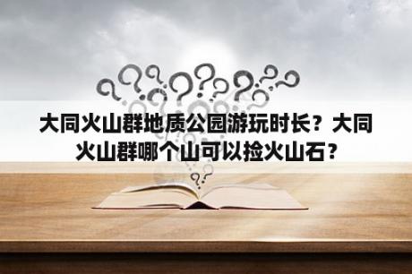 大同火山群地质公园游玩时长？大同火山群哪个山可以捡火山石？