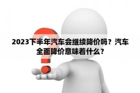 2023下半年汽车会继续降价吗？汽车全面降价意味着什么？