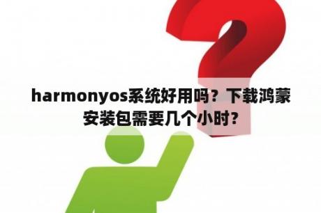 harmonyos系统好用吗？下载鸿蒙安装包需要几个小时？