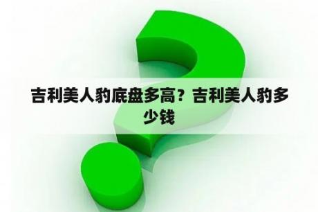 吉利美人豹底盘多高？吉利美人豹多少钱