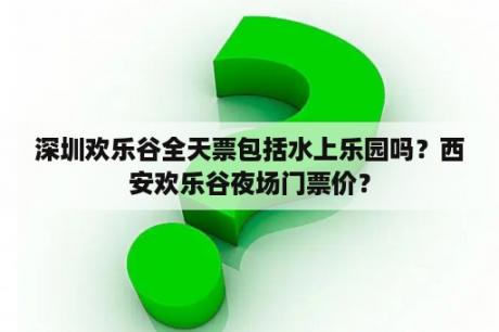 深圳欢乐谷全天票包括水上乐园吗？西安欢乐谷夜场门票价？