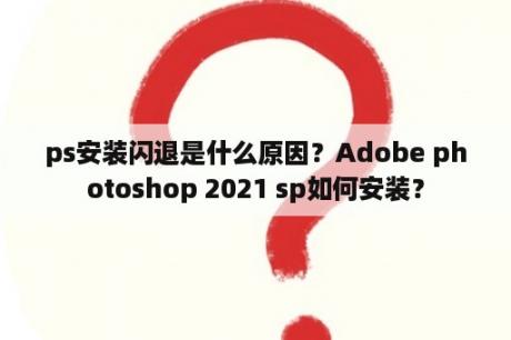 ps安装闪退是什么原因？Adobe photoshop 2021 sp如何安装？