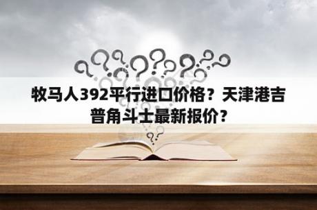 牧马人392平行进口价格？天津港吉普角斗士最新报价？