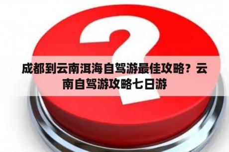 成都到云南洱海自驾游最佳攻略？云南自驾游攻略七日游