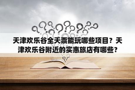 天津欢乐谷全天票能玩哪些项目？天津欢乐谷附近的实惠旅店有哪些？