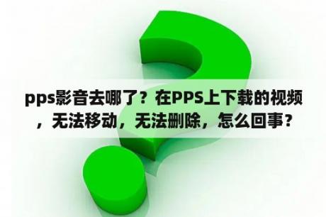 pps影音去哪了？在PPS上下载的视频，无法移动，无法删除，怎么回事？