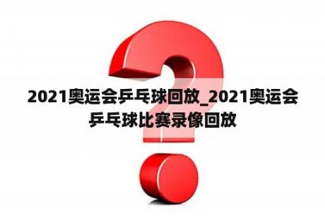 2021奥运会乒乓球回放_2021奥运会乒乓球比赛录像回放