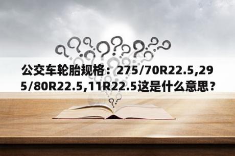 公交车轮胎规格：275/70R22.5,295/80R22.5,11R22.5这是什么意思？求详细解释？轮胎的规格是那种大?205/55 R16 195/60 R15 175/70 R14看车看的都迷了不懂了？