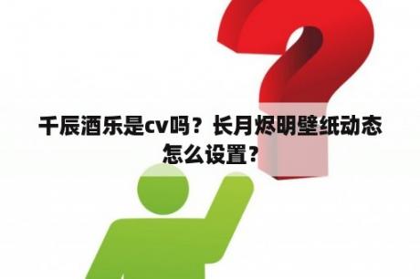 千辰酒乐是cv吗？长月烬明壁纸动态怎么设置？