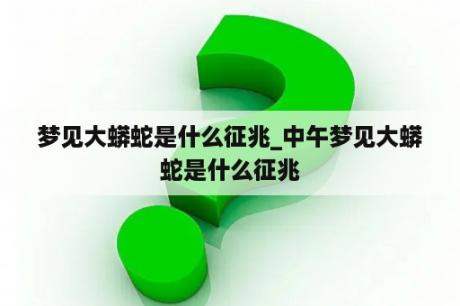 梦见大蟒蛇是什么征兆_中午梦见大蟒蛇是什么征兆