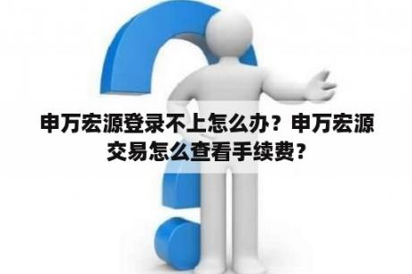 申万宏源登录不上怎么办？申万宏源交易怎么查看手续费？