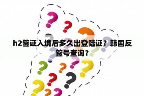 h2签证入境后多久出登陆证？韩国反签号查询？