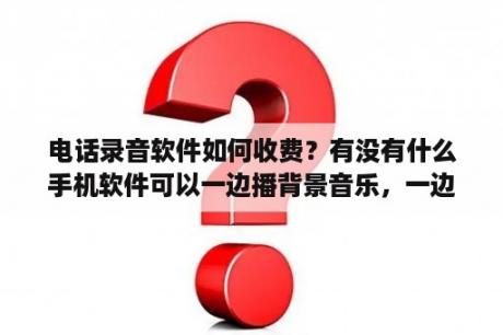 电话录音软件如何收费？有没有什么手机软件可以一边播背景音乐，一边录音的？