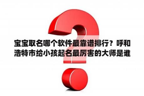 宝宝取名哪个软件最靠谱排行？呼和浩特市给小孩起名最厉害的大师是谁？