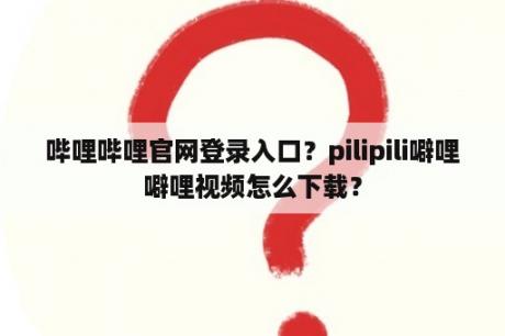 哔哩哔哩官网登录入口？pilipili噼哩噼哩视频怎么下载？