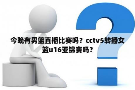 今晚有男篮直播比赛吗？cctv5转播女篮u16亚锦赛吗？