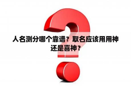 人名测分哪个靠谱？取名应该用用神还是喜神？