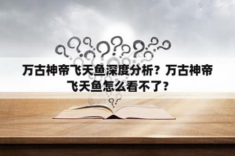 万古神帝飞天鱼深度分析？万古神帝飞天鱼怎么看不了？