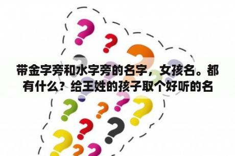带金字旁和水字旁的名字，女孩名。都有什么？给王姓的孩子取个好听的名字，名字里面既带金字旁又带三点水？