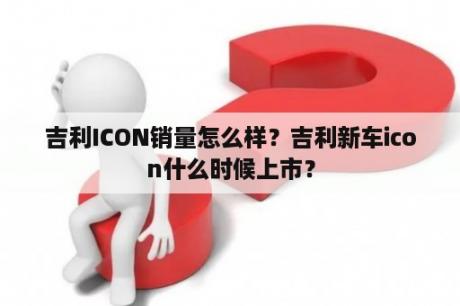 吉利ICON销量怎么样？吉利新车icon什么时候上市？