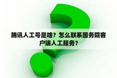 腾讯人工号是啥？怎么联系国务院客户端人工服务？