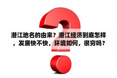 潜江地名的由来？潜江经济到底怎样，发展快不快，环境如何，很穷吗？