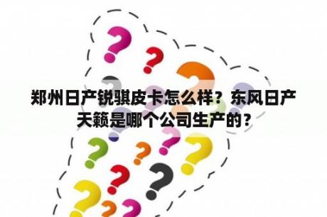 郑州日产锐骐皮卡怎么样？东风日产天籁是哪个公司生产的？