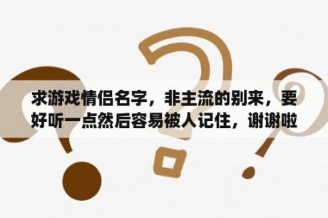 求游戏情侣名字，非主流的别来，要好听一点然后容易被人记住，谢谢啦？绝地求生群聊非主流的名字？