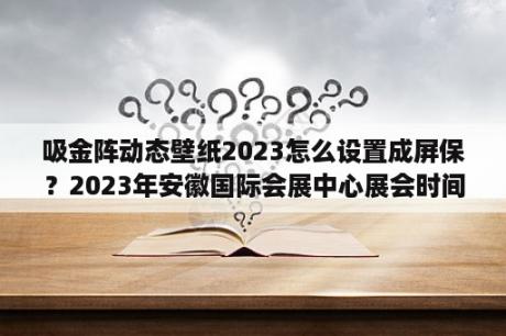 吸金阵动态壁纸2023怎么设置成屏保？2023年安徽国际会展中心展会时间？