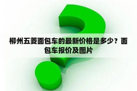 柳州五菱面包车的最新价格是多少？面包车报价及图片