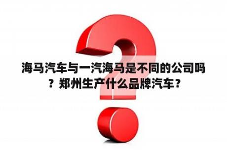 海马汽车与一汽海马是不同的公司吗？郑州生产什么品牌汽车？