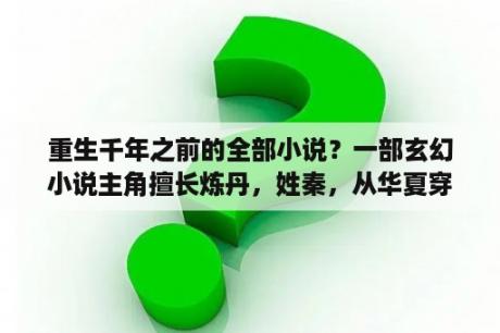 重生千年之前的全部小说？一部玄幻小说主角擅长炼丹，姓秦，从华夏穿越，求名？